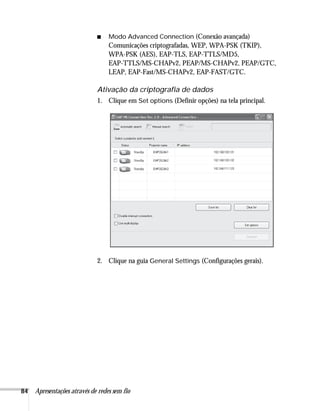 84 Apresentações através de redes sem fio
■ Modo Advanced Connection (Conexão avançada)
Comunicações criptografadas, WEP, WPA-PSK (TKIP),
WPA-PSK (AES), EAP-TLS, EAP-TTLS/MD5,
EAP-TTLS/MS-CHAPv2, PEAP/MS-CHAPv2, PEAP/GTC,
LEAP, EAP-Fast/MS-CHAPv2, EAP-FAST/GTC.
Ativação da criptografia de dados
1. Clique em Set options (Definir opções) na tela principal.
2. Clique na guia General Settings (Configurações gerais).
 