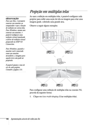 86 Apresentações através de redes sem fio
Projeção em múltiplas telas
Ao usar a exibição em múltiplas telas, é possível configurar cada
projetor para exibir uma seção da tela ou imagem para criar uma
imagem grade, cobrindo uma grande área.
Observe a seguir alguns exemplos:
Para configurar uma exibição de múltiplas telas na conexão NS,
proceda da seguinte forma:
1. Clique em Use multi-display (Usar múltiplas telas).
observação
Para um Mac, é necessário
conectar um monitor ao
computador e usar a função
de exibição em várias telas.
Para Windows, mesmo sem
conectar um monitor, é
possível configurar uma
exibição virtual instalando
o driver de exibição virtual
preparado no EMP NS
Connection.
Para Windows, quando o
monitor real é conectado
como um monitor
secundário, a imagem para
aquela terra não pode ser
projetada.
É possível ajustar o tom de
cor de cada projetor.
Consulte a página 131.
 