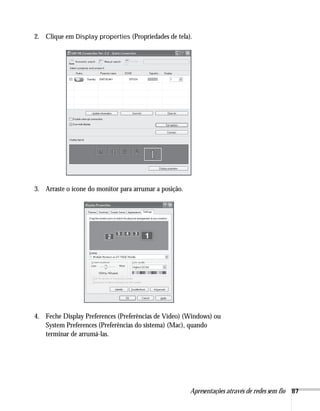 Apresentações através de redes sem fio 87
2. Clique em Display properties (Propriedades de tela).
3. Arraste o ícone do monitor para arrumar a posição.
4. Feche Display Preferences (Preferências de Vídeo) (Windows) ou
System Preferences (Preferências do sistema) (Mac), quando
terminar de arrumá-las.
 