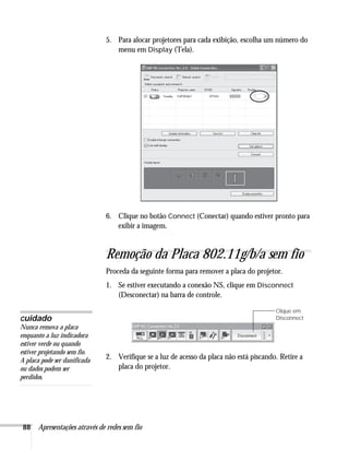 88 Apresentações através de redes sem fio
5. Para alocar projetores para cada exibição, escolha um número do
menu em Display (Tela).
6. Clique no botão Connect (Conectar) quando estiver pronto para
exibir a imagem.
Remoção da Placa 802.11g/b/a sem fio
Proceda da seguinte forma para remover a placa do projetor.
1. Se estiver executando a conexão NS, clique em Disconnect
(Desconectar) na barra de controle.
2. Verifique se a luz de acesso da placa não está piscando. Retire a
placa do projetor.
Clique em
Disconnect
cuidado
Nunca remova a placa
enquanto a luz indicadora
estiver verde ou quando
estiver projetando sem fio.
A placa pode ser danificada
ou dados podem ser
perdidos.
 