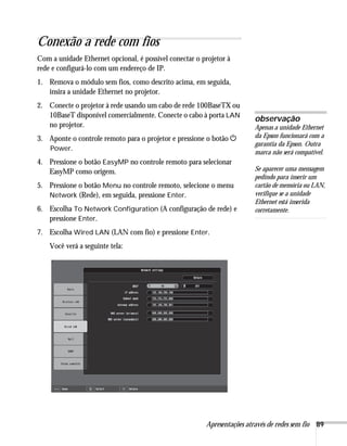 Apresentações através de redes sem fio 89
Conexão a rede com fios
Com a unidade Ethernet opcional, é possível conectar o projetor à
rede e configurá-lo com um endereço de IP.
1. Remova o módulo sem fios, como descrito acima, em seguida,
insira a unidade Ethernet no projetor.
2. Conecte o projetor à rede usando um cabo de rede 100BaseTX ou
10BaseT disponível comercialmente. Conecte o cabo à porta LAN
no projetor.
3. Aponte o controle remoto para o projetor e pressione o botão P
Power.
4. Pressione o botão EasyMP no controle remoto para selecionar
EasyMP como origem.
5. Pressione o botão Menu no controle remoto, selecione o menu
Network (Rede), em seguida, pressione Enter.
6. Escolha To Network Configuration (A configuração de rede) e
pressione Enter.
7. Escolha Wired LAN (LAN com fio) e pressione Enter.
Você verá a seguinte tela:
observação
Apenas a unidade Ethernet
da Epson funcionará com a
garantia da Epson. Outra
marca não será compatível.
Se aparecer uma mensagem
pedindo para inserir um
cartão de memória ou LAN,
verifique se a unidade
Ethernet está inserida
corretamente.
 