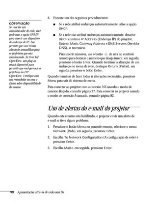 90 Apresentações através de redes sem fio
8. Execute um dos seguintes procedimentos:
■ Se a rede atribui endereços automaticamente, ative a opção
DHCP.
■ Se a rede não atribui endereços automaticamente, desative
DHCP e insira o IP Address (Endereço IP) do projetor,
Subnet Mask, Gateway Address e DNS Servers (Servidor
DNS), se necessário
Para inserir números, use o botão de seta no controle
remoto para destacar o número que deseja inserir, em seguida,
pressione o botão Enter. Quando terminar a alteração de um
endereço no menu da rede, destaque Return (Voltar), em
seguida, pressione o botão Enter.
Quando terminar de fazer todas as alterações necessárias, pressione
Menu para sair do sistema de menu.
Para conectar ao projetor com a conexão NS usando o modo de
conexão Rápido, consulte página 77. Para conectar ao projetor usando
o modo de conexão Avançado, consulte página 82.
Uso de alertas do e-mail do projetor
Quando este recurso está habilitado, o projetor envia um alerta de
e-mail se tiver algum problema.
1. Pressione o botão Menu no controle remoto, selecione o menu
Network (Rede), em seguida, pressione Enter.
2. Escolha To Network Configuration (A configuração de rede) e
pressione Enter.
3. Escolha Mail e, em seguida, pressione Enter.
observação
Se você for um
administrador de rede, você
pode usar a opção SNMP
para inserir um dispositivo
de endereço de IP. Isso
permite que você receba
alertas de armadilhas para
os projetores que está
monitorando. Se tiver HP
OpenView, um plug-in
estará disponível para
permitir que você gerencie os
projetores no HP
OpenView. Verifique com
um revendedor ou com a
Epson sobre disponibilidade
do mesmo.
 