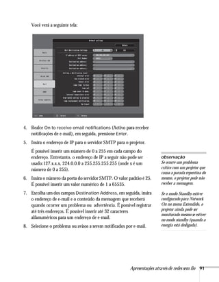 Apresentações através de redes sem fio 91
Você verá a seguinte tela:
4. Realce On to receive email notifications (Activo para receber
notificações de e-mail), em seguida, pressione Enter.
5. Insira o endereço de IP para o servidor SMTP para o projetor.
É possível inserir um número de 0 a 255 em cada campo do
endereço. Entretanto, o endereço de IP a seguir não pode ser
usado:127.x.x.x, 224.0.0.0 a 255.255.255.255 (onde x é um
número de 0 a 255).
6. Insira o número da porta do servidor SMTP. O valor padrão é 25.
É possível inserir um valor numérico de 1 a 65535.
7. Escolha um dos campos Destination Address, em seguida, insira
o endereço de e-mail e o conteúdo da mensagem que receberá
quando ocorrer um problema ou advertência. É possível registrar
até três endereços. É possível inserir até 32 caracteres
alfanuméricos para um endereço de e-mail.
8. Selecione o problema ou avisos a serem notificados por e-mail.
observação
Se ocorre um problema
crítico com um projetor que
causa a parada repentina do
mesmo, o projetor pode não
receber a mensagem.
Se o modo Standby estiver
configurado para Network
On no menu Extendido, o
projetor ainda pode ser
monitorado mesmo se estiver
no modo standby (quando a
energia está desligada).
 