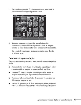 Apresentação de câmeras digitais ou unidades externas 95
2. Use o botão do ponteiro no controle remoto para realçar a
pasta contendo as imagens e pressione Enter.
3. No menu suspenso, use o ponteiro para selecionar Play
Slideshow (Exibir Slideshow) e pressione Enter. As imagens
contidas na pasta são mostradas como uma apresentação de slides.
Use o controle remoto para fazer a apresentação como descrito
na próxima seção.
Controle da apresentação
Enquanto acontece a apresentação, use o controle remoto da seguinte
forma:
■ Pressione Enter ou Page down (página seguinte) para exibir
o próximo slide ou imagem ou para reproduzir um filme.
■ Pressione Page up (página anterior) para exibir o slide ou
imagem anterior ou para reproduzir novamente um filme.
■ Pressione o lado correto do botão do ponteiro para girar um
slide ou uma imagem na tela.
■ Para sair da apresentação de slides em qualquer ponto, pressione o
botão Esc. Pressione o botão Enter para confirmar que deseja sair.
 