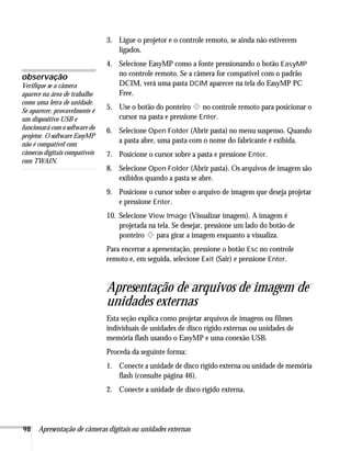 98 Apresentação de câmeras digitais ou unidades externas
3. Ligue o projetor e o controle remoto, se ainda não estiverem
ligados.
4. Selecione EasyMP como a fonte pressionando o botão EasyMP
no controle remoto. Se a câmera for compatível com o padrão
DCIM, verá uma pasta DCIM aparecer na tela do EasyMP PC
Free.
5. Use o botão do ponteiro no controle remoto para posicionar o
cursor na pasta e pressione Enter.
6. Selecione Open Folder (Abrir pasta) no menu suspenso. Quando
a pasta abre, uma pasta com o nome do fabricante é exibida.
7. Posicione o cursor sobre a pasta e pressione Enter.
8. Selecione Open Folder (Abrir pasta). Os arquivos de imagem são
exibidos quando a pasta se abre.
9. Posicione o cursor sobre o arquivo de imagem que deseja projetar
e pressione Enter.
10. Selecione View Image (Visualizar imagem). A imagem é
projetada na tela. Se desejar, pressione um lado do botão de
ponteiro para girar a imagem enquanto a visualiza.
Para encerrar a apresentação, pressione o botão Esc no controle
remoto e, em seguida, selecione Exit (Sair) e pressione Enter.
Apresentação de arquivos de imagem de
unidades externas
Esta seção explica como projetar arquivos de imagens ou filmes
individuais de unidades de disco rígido externas ou unidades de
memória flash usando o EasyMP e uma conexão USB.
Proceda da seguinte forma:
1. Conecte a unidade de disco rígido externa ou unidade de memória
flash (consulte página 46).
2. Conecte a unidade de disco rígido externa.
observação
Verifique se a câmera
aparece na área de trabalho
como uma letra de unidade.
Se aparecer, provavelmente é
um dispositivo USB e
funcionará com o software do
projetor. O software EasyMP
não é compatível com
câmeras digitais compatíveis
com TWAIN.
 