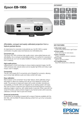 Epson EB-1955
DATASHEET
Affordable, compact and easily calibrated projection from a
feature packed device
An ideal device for corporate or educational use, the EB-1955 is a great
combination of quality output and features at an affordable price.
Convenient use
The Epson EB-1955 combines high-quality output, value-added features and
affordability, into a compact and portable projector. It is perfect for corporate or
educational use, as it can be easily installed in meeting rooms or used portably
from a desktop.
High quality picture
Utilising Epson’s 3LCD technology to ensure clearly projected images, the EB-
1955 produces vivid, natural colours and an equally high White and Colour Light
Output, even in daylight.
Connectivity
The EB-1955 boasts Wi-Fi connectivity and a DisplayPort connector, allowing
you to show high definition audio and video content with ease.
Easy calibration
New to Epson is the convenient ‘focus help’ feature, which calibrates using a
test pattern to allow any meeting room set up to be catered for quickly and
easily. This process is made even easier with a wide controller manufacturer
compatibility, so the EB-1955 can integrate into an existing system with ease.
Also new to Epson is real time auto vertical and horizontal keystone correction,
adjusting images in real time, with visible results in seconds. When used with the
screen fit function, which corrects images to any framed screen within seconds,
calibration of the EB-1955 is quick and simple.
Enhanced productivity
Productivity can be greatly increased with a range of features available with the
EB-1955, with the Multi-PC feature allowing content from up to four computers
to be shown.
KEY FEATURES
Ultra bright output
4,500 lumens White/Colour Light Output
Picture quality
3LCD technology for vivid colours
Clock / Schedule
Program projector actions in advance
Focus help
Easy to use focus pattern
PC free/Slide show
Read PDFs directly from a USB stick
 