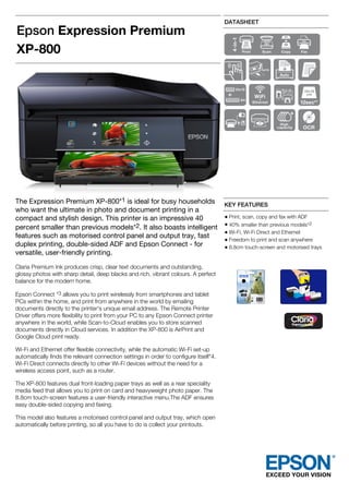 Epson Expression Premium
XP-800
DATASHEET
The Expression Premium XP-800*1 is ideal for busy households
who want the ultimate in photo and document printing in a
compact and stylish design. This printer is an impressive 40
percent smaller than previous models*2. It also boasts intelligent
features such as motorised control panel and output tray, fast
duplex printing, double-sided ADF and Epson Connect - for
versatile, user-friendly printing.
Claria Premium Ink produces crisp, clear text documents and outstanding,
glossy photos with sharp detail, deep blacks and rich, vibrant colours. A perfect
balance for the modern home.
Epson Connect *3 allows you to print wirelessly from smartphones and tablet
PCs within the home, and print from anywhere in the world by emailing
documents directly to the printer's unique email address. The Remote Printer
Driver offers more flexibility to print from your PC to any Epson Connect printer
anywhere in the world, while Scan-to-Cloud enables you to store scanned
documents directly in Cloud services. In addition the XP-800 is AirPrint and
Google Cloud print ready.
Wi-Fi and Ethernet offer flexible connectivity, while the automatic Wi-Fi set-up
automatically finds the relevant connection settings in order to configure itself*4.
Wi-Fi Direct connects directly to other Wi-Fi devices without the need for a
wireless access point, such as a router.
The XP-800 features dual front-loading paper trays as well as a rear speciality
media feed that allows you to print on card and heavyweight photo paper. The
8.8cm touch-screen features a user-friendly interactive menu.The ADF ensures
easy double-sided copying and faxing.
This model also features a motorised control panel and output tray, which open
automatically before printing, so all you have to do is collect your printouts.
KEY FEATURES
Print, scan, copy and fax with ADF
40% smaller than previous models*2
Wi-Fi, Wi-Fi Direct and Ethernet
Freedom to print and scan anywhere
8.8cm touch-screen and motorised trays
 