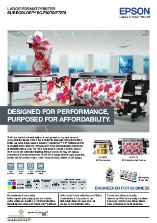 LARGE FORMAT PRINTER
SURECOLOR™ SC-F6270/F7270
The Epson SureColor F-series is Epson’s next generation of high-performance
dye-sublimation transfer printers. Incorporating the latest advancements in printing
technology which include Epson’s exclusive PrecisionCore™ TFP®
printhead and the
all new high-density black ink, the SureColor F-series delivers amazing performance
at affordable running costs. The F6270 is designed for sheet production, ideal for
short-volume dye-sublimation transfer printing of custom clothing, soft signage,
merchandise and hard surface work. The F7270 is designed for roll-based production,
ideal for short to medium-volume roll-to-roll custom fabric, textile and soft signage.
Environmentally
Friendly
1.5L Ink
Tanks
Up to
64” Wide*
1 Year
Warranty
Remarkable Productivity
Deliver superior print quality, speed and reliability
during continuous operation, with minimal downtime
through Epson’s advanced PrecisionCoreTM
printhead.
Affordable Prints with Peace of Mind Consistent Vibrant Quality
Cost-effective 1L ink packs and new
high-density black ink ensure lower ink
usage and overall printing costs.
UltraChrome™ DS ink is specially formulated
to produce vibrant colours, intense blacks,
sharp contours and smooth gradations.
DESIGNED FOR PERFORMANCE,
PURPOSED FOR AFFORDABILITY.
High capacity
1L ink packs.
SC-F6270
DSEPSON
ULTRACHROME
DYE SUB INK
RIP
INCLUDED
MAXIMUM
MEDIA WIDTH
4 COLOURS MAX. INK CAPACITY
PER COLOUR
PRINT SPEEDS**
MAX SPEED PRODUCTION HIGH QUALITY
SQM/HR
SC-F7270 64”
1.5 L
44” 63.4 22.7 8.3
58.9 22.2 8.2
SC-F6270
44” Wide Dye-Sub
SC-F7270
64” Wide Roll-to-Roll Dye-Sub
*Up to 64” wide for F7270, 44” for F6270
**All speed is dependent on RIP used
 