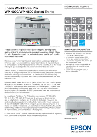 Epson WorkForce Pro
WP-4000/WP-4500 Series En red

INFORMACIÓN DEL PRODUCTO

Fax
Serie WP-4500

16

ppm9

Modelos Fax

11

ppm9
colour
4800x
1200
dpi

580

Resolution

Optional

Modelo W1

330 + opción

Modelo WP-4525 DNF7

Todos sabemos lo pesado que puede llegar a ser esperar a
que se imprima un documento, aunque sean unas pocas hojas.
Por ello, Epson ha creado la serie de impresoras WorkForce Pro
WP-4000 / WP-4500.
Diseñada para un entorno profesional, la serie ofrece un coste por página un
50% más bajo1 y una impresión más rápida2 para trabajos de impresión ligera,
en comparación a las 10 impresoras láser a color más vendidas. Y es dos veces
más rápida que su competidor más cercano imprimiendo a dos caras3.
Además de esto, la serie WorkForce Pro ofrece una reducción del 80%4 en
consumo de energía comparada con la competencia láser, ofreciendo un ahorro
económico y ecológico considerables. Los cartuchos de tinta son limpios y
sencillos de cambiar y suponen la única parte que requiere reemplazo, sin más
complicaciones.

Serie WP-4500

Modelos Fax

PRINCIPALES CARACTERÍSTICAS
•	 mpresión más rápida que una láser en
I
color en pequeños trabajos2
•	  n coste por página hasta un 50%
U
menos que sus competidores láser1
•	  n consumo energético 80% menos que
U
sus competidores láser4
•	  elocidad de impresión ultrarrápida de
V
calidad profesional, especialmente a
doble cara
D
•	  iseño robusto y elegante para un
entorno profesional

Diseñada para la oficina de hoy en día, tanto dentro como fuera, nuestra serie es
el último grito en el mundo profesional. Combinada con una resolución de 4800
× 1200 ppp, las empresas obtienen impresiones de alta calidad y, gracias a su
secado instantáneo, resistentes al agua, a las manchas, a los rotuladores y a
la decoloración. Su capacidad de 330 hojas de papel hace que no tengas que
dedicar tu tiempo en reponer papel.
La versátil serie WorkForce Pro White ofrece tres modelos: WP-4015 DN,
WP-4515 DN y WP-4525 DNF7. Además de un moderno diseño blanco
que se adapta bien a cualquier tipo de ambiente de trabajo, incluyendo los
sectores educativos y gubernamentales, todos los modelos vienen equipados
de conectividad USB y Ethernet de serie para que sea posible compartir en la
oficina con facilidad y seguridad. Los cartuchos de tinta DURABrite Ultra, de alto
rendimiento y calidad superior, requieren poco mantenimiento y ofrecen un coste
de impresión bajo, produciendo hasta 3.400 páginas5.
La serie incluye Epson Connect6 para adecuarse a sus necesidades de impresión
móvil, permitiendo la impresión desde smartphones y tablets.
Modelo WP-4015 DN

 