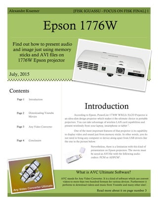 Alexandre Kraemer [FISK IGUASSU - FOCUS ON FISK FINAL] 1
Epson 1776W
Find out how to present audio
and image just using memory
sticks and AVI files on
1776W Epson projector
July, 2015
Introduction
According to Epson, PowerLite 1776W WXGA 3LCD Projector is
an ultra-slim design projector which makes it the ultimate choice in portable
projectors. You can take advantage of wireless LAN card capabilities and
present wirelessly from your laptop, smartphone or tablet 2
.
One of the most important features of that projector is its capability
to display video and sound just from memory sticks. In other words, you do
not need to bring any computer or device along apart from USB drivers like
the one in the picture below:
Nevertheless, there is a limitation with this kind of
presentation on Epson projectors: The movie must
be saved as AVI file with the following audio
codecs: PCM or ADPCM2
.
AVC stands for Any Video Converter. It is a kind of software which can convert
videos to more than two hundred formats for various devices. Furthermore it
performs to download videos and music from Youtube and many other sites1
.
Contents
Page 1
Page 2
Page 3
Page 4
Introduction
Downloading Youtube
Movies
Any Video Converter
Conclusion
Read more about it on page number 3
What is AVC Ultimate Software?
 