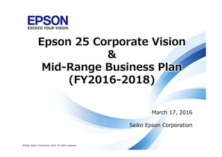 March 17, 2016
Seiko Epson Corporation
©Seiko Epson Corporation 2016. All rights reserved.
Epson 25 Corporate Vision
&
Mid-Range Business Plan
(FY2016-2018)
 