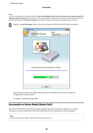 Nota:
Si no está seleccionada la casilla de verificación Show this dialog box before next scan (Mostrar esta ventana antes de la
siguiente sesión de escaneo), Epson Scan inicia el escaneado de forma inmediata sin mostrar esta pantalla. Para volver a
esta pantalla, haga clic en Cancel (Cancelar) en el cuadro de diálogo Scanning (Escaneando) durante el escaneo.
D Haga clic en Scan (Escanear). Epson Scan inicia el escaneo en Full Auto Mode (Modo Automático).
Epson Scan previsualiza cada imagen, detecta qué tipo de original es y selecciona los ajustes de
configuración automáticamente.
La imagen escaneada queda guardada.
Escaneado en Home Mode (Modo Fácil)
Home Mode (Modo Fácil) le permite personalizar algunos ajustes de escaneado y comprobar los cambios
efectuados en una previsualización. Este modo resulta útil para el escaneado básico de fotos y gráficos.
Nota:
Consulte la Ayuda para obtener más información sobre Epson Scan.
Manual de usuario
Escaneado
46
 