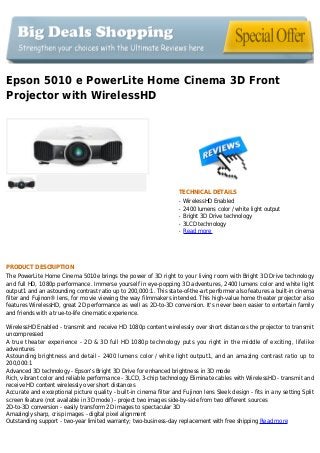 Epson 5010 e PowerLite Home Cinema 3D Front
Projector with WirelessHD
TECHNICAL DETAILS
WirelessHD Enabledq
2400 lumens color / white light outputq
Bright 3D Drive technologyq
3LCD technologyq
Read moreq
PRODUCT DESCRIPTION
The PowerLite Home Cinema 5010e brings the power of 3D right to your living room with Bright 3D Drive technology
and full HD, 1080p performance. Immerse yourself in eye-popping 3D adventures, 2400 lumens color and white light
output1 and an astounding contrast ratio up to 200,000:1. This state-of-the-art performer also features a built-in cinema
filter and Fujinon® lens, for movie viewing the way filmmakers intended. This high-value home theater projector also
features WirelessHD, great 2D performance as well as 2D-to-3D conversion. It's never been easier to entertain family
and friends with a true-to-life cinematic experience.
WirelessHD Enabled - transmit and receive HD 1080p content wirelessly over short distances the projector to transmit
uncompressed
A true theater experience - 2D & 3D full HD 1080p technology puts you right in the middle of exciting, lifelike
adventures
Astounding brightness and detail - 2400 lumens color / white light output1, and an amazing contrast ratio up to
200,000:1
Advanced 3D technology - Epson's Bright 3D Drive for enhanced brightness in 3D mode
Rich, vibrant color and reliable performance - 3LCD, 3-chip technology Eliminate cables with WirelessHD - transmit and
receive HD content wirelessly over short distances
Accurate and exceptional picture quality - built-in cinema filter and Fujinon lens Sleek design - fits in any setting Split
screen feature (not available in 3D mode) - project two images side-by-side from two different sources
2D-to-3D conversion - easily transform 2D images to spectacular 3D
Amazingly sharp, crisp images - digital pixel alignment
Outstanding support - two-year limited warranty; two-business-day replacement with free shipping Read more
 
