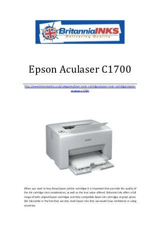 Epson Aculaser C1700
http://www.britanniainks.co.uk/categories/laser-toner-cartridges/epson-toner-cartridges/epson-
                                       aculaser-c1700/




When you want to buy cheap Epson printer cartridges it is important that you take the quality of
the ink cartridge into consideration, as well as the true value offered. Britannia Inks offers a full
range of both original Epson cartridges and fully compatible Epson ink cartridges at great prices.
We take pride in the fact that we only stock Epson inks that we would have confidence in using
ourselves.
 