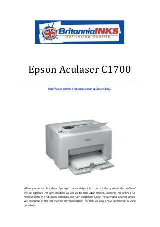 Epson Aculaser C1700
                     http://www.britanniainks.co.uk/epson-aculaser-c1700/




When you want to buy cheap Epson printer cartridges it is important that you take the quality of
the ink cartridge into consideration, as well as the true value offered. Britannia Inks offers a full
range of both original Epson cartridges and fully compatible Epson ink cartridges at great prices.
We take pride in the fact that we only stock Epson inks that we would have confidence in using
ourselves.
 