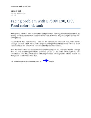 Epson C90<br />Thursday, April 01, 2010<br />4:23 PM<br />Facing problem with EPSON C90, CISS Food color ink tank<br /> <br />While printing with food color ink and edible food paper there are many problems one could face, but learning how to overcome them is also what one needs to know if they are using the concept for a running bakery.<br /> <br />I have met with these problems many a times and this is one solution for a newly fixed printer and CISS Cartridge. Generally EPSON makes printer for paper printing of files and documents, but we as bakers are excited to use this concept with our increased and personalized creation.  <br /> <br />Once the Printer is fixed and also communicates to the computer, you need to fix the CISS Cartridge. Once you have tested the printer to be operational you can use the printer effectively till you come across Low ink error status. This happens as EPSON printer does not recognize the external ink tank, and then you will have to follow these steps. <br /> <br />The Error message on your computer, Click on     How to…<br /> <br /> <br />You will see this as the next window, click next<br /> <br /> <br /> <br />click next<br /> <br /> <br />click next<br /> <br /> <br />click OK, and you will see the paper which was printing while the error showed will come out and the Cartridge head will move and stand still near the Cartridge window.<br /> <br /> <br />Press the button at the above rear side of the CMYK ink tank Cartridge as shown in the picture, this helps the printer to recognize the specific color ink.<br /> <br />Click Next<br /> <br /> <br />And then OK<br /> <br /> <br />You will see this window charging the ink tank with a flow<br /> <br /> <br />Flow continues<br /> <br /> <br /> <br />And completes<br /> <br /> <br /> <br />Click Finish to complete the process of ink fill into the cartridge<br /> <br /> <br />Filled ink, but remember that you had given a print command and the paper was released from the printer, but the print command will continue to ask you to print. Click on the cancel button<br /> <br /> <br /> <br />Now you have completed the refill of the specific color ink, But this could happen again with the other colors too. <br /> <br />While using CISS external ink tank for edible food color printing, you will have to continue to do this action as many times as the printer will ask, do not ignore as you will not be able to use the printer. The error continues and the red light will always show.<br /> <br />Written by<br />Manish Gaur<br />Director - Training <br />Institute of Baking & Cake Art<br />www.ibcablr.com<br /> <br />
