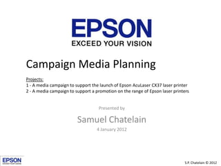 Campaign Media Planning
Projects:
1 - A media campaign to support the launch of Epson AcuLaser CX37 laser printer
2 - A media campaign to support a promotion on the range of Epson laser printers


                                   Presented by

                         Samuel Chatelain
                                  4 January 2012




                                                                             S.P. Chatelain © 2012
 