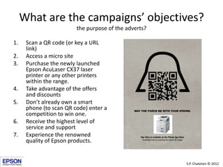 What are the campaigns’ objectives?
                         the purpose of the adverts?

1.    Scan a QR code (or key a URL
      link)
2.    Access a micro site
3.    Purchase the newly launched
      Epson AcuLaser CX37 laser
      printer or any other printers
      within the range.
4.    Take advantage of the offers
      and discounts
5.    Don’t already own a smart
      phone (to scan QR code) enter a
      competition to win one.
6.    Receive the highest level of
      service and support
7.    Experience the renowned
      quality of Epson products.


                                                       S.P. Chatelain © 2012
 