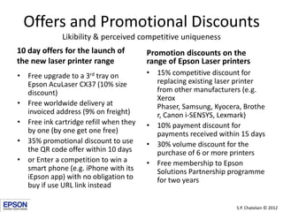 Offers and Promotional Discounts
              Likibility & perceived competitive uniqueness
10 day offers for the launch of         Promotion discounts on the
the new laser printer range             range of Epson Laser printers
• Free upgrade to a 3rd tray on         • 15% competitive discount for
  Epson AcuLaser CX37 (10% size           replacing existing laser printer
  discount)                               from other manufacturers (e.g.
                                          Xerox
• Free worldwide delivery at              Phaser, Samsung, Kyocera, Brothe
  invoiced address (9% on freight)        r, Canon i-SENSYS, Lexmark)
• Free ink cartridge refill when they   • 10% payment discount for
  by one (by one get one free)            payments received within 15 days
• 35% promotional discount to use       • 30% volume discount for the
  the QR code offer within 10 days        purchase of 6 or more printers
• or Enter a competition to win a       • Free membership to Epson
  smart phone (e.g. iPhone with its       Solutions Partnership programme
  iEpson app) with no obligation to       for two years
  buy if use URL link instead

                                                                 S.P. Chatelain © 2012
 