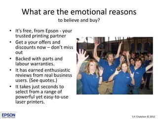 What are the emotional reasons
                      to believe and buy?

• It's free, from Epson - your
  trusted printing partner
• Get a your offers and
  discounts now – don’t miss
  out
• Backed with parts and
  labour warranties.
• It has earned enthusiastic
  reviews from real business
  users. (See quotes.)
• It takes just seconds to
  select from a range of
  powerful yet easy-to-use
  laser printers.

                                            S.P. Chatelain © 2012
 