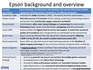 Epson background and overview
“Exceed             Epson develops, manufactures, sales/markets and services information-related
your vision”        equipment including printers worldwide in 75 different companies
Founded in 1982     Evolving from Seiko (founded in 1942) – the world’s foremost watchmakers
Global mission      Relentless pursuit of innovation whilst creating, producing and providing products
                    and services that emotionally engage customers worldwide
Key principles      Committing to ethic, trust, honest dialogue and preserving the environment
                    Protecting people, assets, and information, prospering with the community
Vision 2050         Epson provides the highest level of service and support, to match the renowned
                    quality of its products and is recognised for its contribution to the environment.
Brand name          Epson’ name was derived from the idea of the company being the offspring
                    (”SON”) of the EP-101, the world’s smallest electronic printer (EP)
Brand proposition   Epson offers an extensive array of award-winning products at the forefront of
                    digital imaging technology for the consumer, business and government worldwide
Epson categories    • Imaging products: Printers and Micro Piezo technology; Projectors and 3LCD
                    technology; European, American and Russian Point of sales
                    • Electronic devices and other components (e.g. quartz devices/gyrosensor)
                    • Precision products: factory automation and robots (U.S.A.)
Printing Product    1.    Delivering powerful yet easy-to-use printers that delight global customers
Strategy            2.    Leveraging Epson's core Micro Piezo technology
                    3.    Serving the home and business markets with innovative business models
                    4.    Capturing business in the commercial and industrial digital printing sectors
                    5.    Developing products that meet the needs of customers in emergingChatelain © 2012
                                                                                           S.P. economies
 