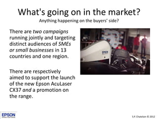 What's going on in the market?
             Anything happening on the buyers’ side?

There are two campaigns
running jointly and targeting
distinct audiences of SMEs
or small businesses in 13
countries and one region.

There are respectively
aimed to support the launch
of the new Epson AcuLaser
CX37 and a promotion on
the range.


                                                       S.P. Chatelain © 2012
 