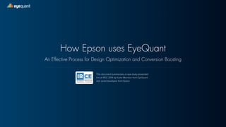 eyequant 
How Epson uses EyeQuant 
An Effective Process for Design Optimization and Conversion Boosting 
This document summarizes a case study presented 
live at IRCE 2014 by Kurtis Morrison from EyeQuant 
and Jered Goodyear from Epson. 
 