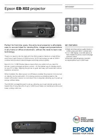 Epson EB-X02 projector

DATASHEET

Perfect for first-time users, this entry-level projector is affordable,
easy to use and ideal for viewing films, images and presentations
in any home or office environment, without the need to learn new
technology.

KEY FEATURES

There’s no need to dim the light with this XGA projector thanks to a high White
and Colour Light Output of 2,600 lumens. 3LCD technology as well as 3000:1
contrast ratio produce natural images and sharp picture quality.
Epson’s 3-in-1 USB Display feature means that one cable is all you need for
picture, sound and page up/down control – it’s the fastest way to display what’s
on your PC or Mac. Aligning the picture is quick and easy with automatic vertical
keystone correction.
When installed, the direct power on/off feature enables the projector to be turned
on directly via the wall switch. If it is being used as a portable projector, the
instant-off function means no cool-down time is required, allowing you to pack up
and go without delay.
The EB-X02 is straightforward to set up, allowing you to get started quickly and
hassle-free. A long lamp life of up to 5,000 hours helps cut maintenance time and
keep running costs low.

•	  right and sharp picture quality thanks to
B
2,600 lumens and 3000:1 contrast ratio
•  -in-1 USB Display: one USB cable is all
3
that’s needed for picture, sound and page
up/down control
• Automatic vertical keystone correction
• Long lamp life of up to 5,000 hours

 