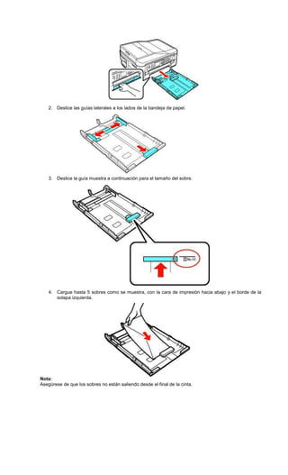 2. Deslice las guías laterales a los lados de la bandeja de papel.
3. Deslice la guía muestra a continuación para el tamaño del sobre.
4. Cargue hasta 5 sobres como se muestra, con la cara de impresión hacia abajo y el borde de la
solapa izquierda.
Nota:
Asegúrese de que los sobres no están saliendo desde el final de la cinta.
 