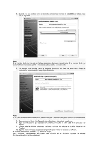 5. Cuando vea una pantalla como la siguiente, seleccione el nombre de red (SSID) de la lista, haga
clic en Siguiente.
Nota:
Si el nombre de la red no está en la lista, seleccione Ingresar manualmente. Si el nombre de la red
contiene letras mayúsculas (ABC) o minúsculas (abc), escriba correctamente.
6. Si aparece una pantalla como la siguiente, introduzca su clave de seguridad o frase de
contraseña, a continuación, haga clic en Siguiente.
Nota:
Si su clave de seguridad contiene letras mayúsculas (ABC) o minúsculas (abc), introduzca correctamente.
7. Espere mientras Epson Configuración de red configura el producto para la red.
8. Siga las instrucciones que aparecen en pantalla para quitar el cable USB de la producto y el
equipo.
9. Cuando vea la pantalla Instalación completa, imprima una página de prueba, haga clic en
Finalizar.
10. Siga las instrucciones que aparecen en pantalla para instalar el resto de su software.
Al finalizar la instalación, retire el CD y reinicie el equipo.
Para configurar computadoras adicionales para imprimir en el producto, consulte la sección
Configuración adicional Computadoras”
 