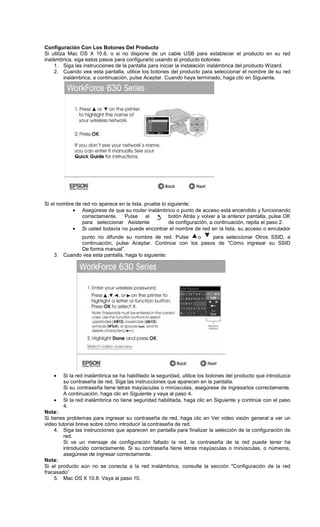 Configuración Con Los Botones Del Producto
Si utiliza Mac OS X 10.6, o si no dispone de un cable USB para establecer el producto en su red
inalámbrica, siga estos pasos para configurarlo usando el producto botones:
1. Siga las instrucciones de la pantalla para iniciar la instalación inalámbrica del producto Wizard.
2. Cuando vea esta pantalla, utilice los botones del producto para seleccionar el nombre de su red
inalámbrica, a continuación, pulse Aceptar. Cuando haya terminado, haga clic en Siguiente.
Si el nombre de red no aparece en la lista, pruebe lo siguiente:
• Asegúrese de que su router inalámbrico o punto de acceso está encendido y funcionando
correctamente. Pulse el botón Atrás y volver a la anterior pantalla, pulse OK
para seleccionar Asistente de configuración, a continuación, repita el paso 2.
• Si usted todavía no puede encontrar el nombre de red en la lista, su acceso o enrutador
punto no difunde su nombre de red. Pulse o para seleccionar Otros SSID, a
continuación, pulse Aceptar. Continúe con los pasos de "Cómo ingresar su SSID
De forma manual”.
3. Cuando vea esta pantalla, haga lo siguiente:
• Si la red inalámbrica se ha habilitado la seguridad, utilice los botones del producto que introduzca
su contraseña de red. Siga las instrucciones que aparecen en la pantalla.
Si su contraseña tiene letras mayúsculas o minúsculas, asegúrese de ingresarlos correctamente.
A continuación, haga clic en Siguiente y vaya al paso 4.
• Si la red inalámbrica no tiene seguridad habilitada, haga clic en Siguiente y continúe con el paso
4.
Nota:
Si tienes problemas para ingresar su contraseña de red, haga clic en Ver video visión general a ver un
video tutorial breve sobre cómo introducir la contraseña de red.
4. Siga las instrucciones que aparecen en pantalla para finalizar la selección de la configuración de
red.
Si ve un mensaje de configuración fallado la red, la contraseña de la red puede tener ha
introducido correctamente. Si su contraseña tiene letras mayúsculas o minúsculas, o números,
asegúrese de ingresar correctamente.
Nota:
Si el producto aún no se conecta a la red inalámbrica, consulte la sección "Configuración de la red
fracasado”
5. Mac OS X 10.6: Vaya al paso 10.
 
