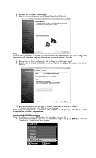 6. Espere a que el software esté instalado.
7. Cuando vea la pantalla Advertencia Firewall, haga clic en Siguiente.
Nota:
Si ve un mensaje de alerta de firewall, haga clic en Desbloquear o Permitir para que Epson configuración
red continuar. No seleccione Preguntar más adelante, Continuar bloqueo o Bloquear.
8. Espere mientras Epson configuración red, configura su producto para la red.
9. Cuando vea la pantalla Instalación completa, imprima una página de prueba, haga clic en
Finalizar.
10. Siga las instrucciones que aparecen en pantalla para instalar el resto de su software.
Al finalizar la instalación, retire el CD y reinicie el equipo.
Para configurar computadoras adicionales para imprimir en el producto, consulte la sección
Configuración Adicional Computadoras”.
Introducción Del SSID Manualmente
Si su red no difunde su nombre (SSID), siga estos pasos para entrar en ella:
1. En la pantalla Seleccionar SSID en el panel de control del producto, pulse o para seleccione
Otros SSIDs, a continuación, pulse Aceptar.
 