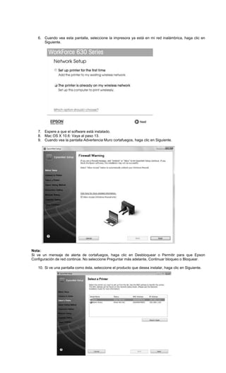 6. Cuando vea esta pantalla, seleccione la impresora ya está en mi red inalámbrica, haga clic en
Siguiente.
7. Espere a que el software está instalado.
8. Mac OS X 10.6: Vaya al paso 13.
9. Cuando vea la pantalla Advertencia Muro cortafuegos, haga clic en Siguiente.
Nota:
Si ve un mensaje de alerta de cortafuegos, haga clic en Desbloquear o Permitir para que Epson
Configuración de red continúe. No seleccione Preguntar más adelante, Continuar bloqueo o Bloquear.
10. Si ve una pantalla como ésta, seleccione el producto que desea instalar, haga clic en Siguiente.
 