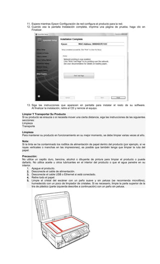 11. Espere mientras Epson Configuración de red configura el producto para la red.
12. Cuando vea la pantalla Instalación completa, imprima una página de prueba, haga clic en
Finalizar.
13. Siga las instrucciones que aparecen en pantalla para instalar el resto de su software.
Al finalizar la instalación, retire el CD y reinicie el equipo.
Limpiar Y Transportar Su Producto
Si su producto se ensucia o si necesita mover una cierta distancia, siga las instrucciones de las siguientes
secciones:
Limpieza
Transporte
Limpieza
Para mantener su producto en funcionamiento en su mejor momento, se debe limpiar varias veces al año.
Nota:
Si la tinta se ha contaminado los rodillos de alimentación de papel dentro del producto (por ejemplo, si ve
rayas verticales o manchas en las impresiones), es posible que también tenga que limpiar la ruta del
papel.
Precaución:
No utilice un cepillo duro, bencina, alcohol o diluyente de pintura para limpiar el producto o puede
dañarlo. No utilice aceite u otros lubricantes en el interior del producto o que el agua penetre en su
interior.
1. Apague el producto.
2. Desconecte el cable de alimentación.
3. Desconecte el cable USB o Ethernet si está conectado.
4. Retire todo el papel.
5. Limpie el cristal del escáner con un paño suave y sin pelusa (se recomienda microfibra),
humedecido con un poco de limpiador de cristales. Si es necesario, limpie la parte superior de la
tira de plástico (parte izquierda describe a continuación) con un paño sin pelusa.
 