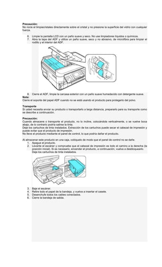Precaución:
No rocíe el limpiacristales directamente sobre el cristal y no presione la superficie del vidrio con cualquier
fuerza.
6. Limpie la pantalla LCD con un paño suave y seco. No use limpiadores líquidos o químicos.
7. Abra la tapa del ADF y utilice un paño suave, seco y no abrasivo, de microfibra para limpiar el
rodillo y el interior del ADF.
8. Cierre el ADF, limpie la carcasa exterior con un paño suave humedecido con detergente suave.
Nota:
Cierre el soporte del papel ADF cuando no se está usando el producto para protegerlo del polvo.
Transporte
Si usted necesita enviar su producto o transportarlo a larga distancia, prepararlo para su transporte como
se describe a continuación.
Precaución:
Cuando almacene o transporte el producto, no lo incline, colocándola verticalmente, o se vuelve boca
abajo, de lo contrario podría salirse la tinta.
Deje los cartuchos de tinta instalados. Extracción de los cartuchos puede secar el cabezal de impresión y
puede evitar que el producto de impresión.
No lleve el producto mediante el panel de control, lo que podría dañar el producto.
Al almacenar este producto en una caja, colóquelo de modo que el panel de control no se dañe.
1. Apague el producto.
2. Levante el escáner y compruebe que el cabezal de impresión es todo el camino a la derecha (la
posición inicial). Si es necesario, encender el producto, a continuación, vuelva a desbloquearlo.
Deje los cartuchos de tinta instalados.
3. Baje el escáner.
4. Retire todo el papel de la bandeja, y vuelva a insertar el casete.
5. Desenchufe todos los cables conectados.
6. Cierre la bandeja de salida.
 