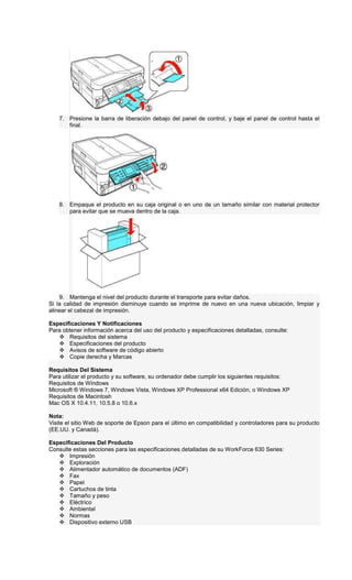 7. Presione la barra de liberación debajo del panel de control, y baje el panel de control hasta el
final.
8. Empaque el producto en su caja original o en uno de un tamaño similar con material protector
para evitar que se mueva dentro de la caja.
9. Mantenga el nivel del producto durante el transporte para evitar daños.
Si la calidad de impresión disminuye cuando se imprime de nuevo en una nueva ubicación, limpiar y
alinear el cabezal de impresión.
Especificaciones Y Notificaciones
Para obtener información acerca del uso del producto y especificaciones detalladas, consulte:
Requisitos del sistema
Especificaciones del producto
Avisos de software de código abierto
Copie derecha y Marcas
Requisitos Del Sistema
Para utilizar el producto y su software, su ordenador debe cumplir los siguientes requisitos:
Requisitos de Windows
Microsoft ® Windows 7, Windows Vista, Windows XP Professional x64 Edición, o Windows XP
Requisitos de Macintosh
Mac OS X 10.4.11, 10.5.8 o 10.6.x
Nota:
Visite el sitio Web de soporte de Epson para el último en compatibilidad y controladores para su producto
(EE.UU. y Canadá).
Especificaciones Del Producto
Consulte estas secciones para las especificaciones detalladas de su WorkForce 630 Series:
Impresión
Exploración
Alimentador automático de documentos (ADF)
Fax
Papel
Cartuchos de tinta
Tamaño y peso
Eléctrico
Ambiental
Normas
Dispositivo externo USB
 