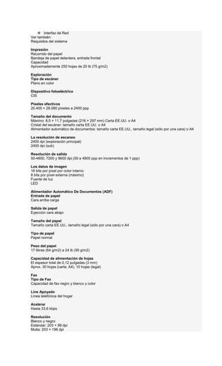 Interfaz de Red
Ver también:
Requisitos del sistema
Impresión
Recorrido del papel
Bandeja de papel delantera, entrada frontal
Capacidad
Aproximadamente 250 hojas de 20 lb (75 g/m2)
Exploración
Tipo de escáner
Plano en color
Dispositivo fotoeléctrico
CIS
Píxeles efectivos
20.400 × 28.080 píxeles a 2400 ppp
Tamaño del documento
Máximo: 8,5 × 11,7 pulgadas (216 × 297 mm) Carta EE.UU. o A4
Cristal del escáner: tamaño carta EE.UU. o A4
Alimentador automático de documentos: tamaño carta EE.UU., tamaño legal (sólo por una cara) o A4
La resolución de escaneo
2400 dpi (exploración principal)
2400 dpi (sub)
Resolución de salida
50-4800, 7200 y 9600 dpi (50 a 4800 ppp en incrementos de 1 ppp)
Los datos de imagen
16 bits por píxel por color interno
8 bits por píxel externa (máximo)
Fuente de luz
LED
Alimentador Automático De Documentos (ADF)
Entrada de papel
Cara arriba carga
Salida de papel
Eyección cara abajo
Tamaño del papel
Tamaño carta EE.UU., tamaño legal (sólo por una cara) o A4
Tipo de papel
Papel normal
Peso del papel
17 libras (64 g/m2) a 24 lb (95 g/m2)
Capacidad de alimentación de hojas
El espesor total de 0,12 pulgadas (3 mm)
Aprox. 30 hojas (carta, A4), 10 hojas (legal)
Fax
Tipo de Fax
Capacidad de fax negro y blanco y color
Line Apoyado
Línea telefónica del hogar
Acelerar
Hasta 33,6 kbps
Resolución
Blanco y negro:
Estándar: 203 × 98 dpi
Multa: 203 × 196 dpi
 