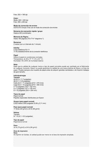 Foto: 203 × 196 dpi
Color:
Multa: 200 × 200 dpi
Foto: 200 x 200 dpi
Modo de corrección de errores
CCITU-ITU Grupo 3 fax con el modo de corrección de errores
Números de marcación rápida / grupo
Hasta el 60 (combinado)
Memoria de Página
Hasta 180 páginas (ITU-T N º diagrama 1)
Remarcar
2 veces (con un intervalo de 1 minuto)
Interfaz
Línea telefónica RJ-11
11 RJ-establecimiento de la conexión telefónica
Papel
Utilice el papel en condiciones normales:
Temperatura: de 59 a 77 °F (15 a 25 º C)
Humedad: 40 a 60% de humedad relativa
Nota:
Dado que la calidad de cualquier marca o tipo de papel concretos puede ser cambiado por el fabricante
en cualquier momento, Epson no puede garantizar la calidad de una marca distinta de Epson o el tipo de
papel. Pruebe siempre una muestra de papel antes de adquirir grandes cantidades o de imprimir trabajos
de gran tamaño.
Individual-hojas
Tamaño
A4 (8,3 x 11,7 pulgadas)
A6 (4.1 × 5.8 pulgadas)
Carta (8,5 × 11 pulgadas [216 × 279 mm])
Legal (8,5 × 14 pulgadas [216 × 356 mm])
4 × 6 pulgadas (102 × 152 mm)
5 x 7 pulgadas (127 × 178 mm)
8 × 10 pulgadas (203 × 254 mm)
Tipos de papel
Papel normal
Papeles especiales distribuidos por Epson
Grosor (para papel normal)
0,003 hasta 0,004 pulgadas (0,08 y 0,11 mm)
Peso (para papel normal)
17 libras (64 g/m2) a 24 lb (90 g/m2)
Sobres
Tamaño
N º 10 (4,1 × 9,5 pulgadas)
Tipo de papel
Papel bond normal
Peso
20 lb (75 g/m2) a 24 lb (90 g/m2)
Área de impresión
Nota:
Al imprimir sin bordes, la calidad puede ser menor en el área de impresión ampliada.
 