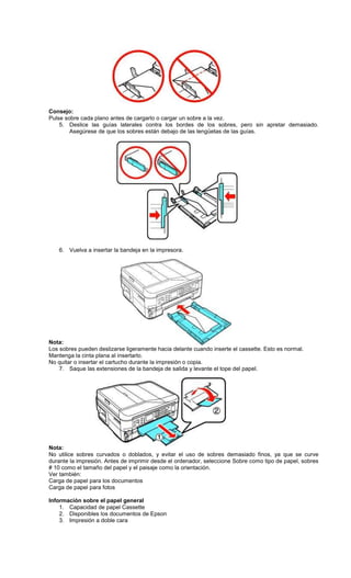 Consejo:
Pulse sobre cada plano antes de cargarlo o cargar un sobre a la vez.
5. Deslice las guías laterales contra los bordes de los sobres, pero sin apretar demasiado.
Asegúrese de que los sobres están debajo de las lengüetas de las guías.
6. Vuelva a insertar la bandeja en la impresora.
Nota:
Los sobres pueden deslizarse ligeramente hacia delante cuando inserte el cassette. Esto es normal.
Mantenga la cinta plana al insertarlo.
No quitar o insertar el cartucho durante la impresión o copia.
7. Saque las extensiones de la bandeja de salida y levante el tope del papel.
Nota:
No utilice sobres curvados o doblados, y evitar el uso de sobres demasiado finos, ya que se curve
durante la impresión. Antes de imprimir desde el ordenador, seleccione Sobre como tipo de papel, sobres
# 10 como el tamaño del papel y el paisaje como la orientación.
Ver también:
Carga de papel para los documentos
Carga de papel para fotos
Información sobre el papel general
1. Capacidad de papel Cassette
2. Disponibles los documentos de Epson
3. Impresión a doble cara
 