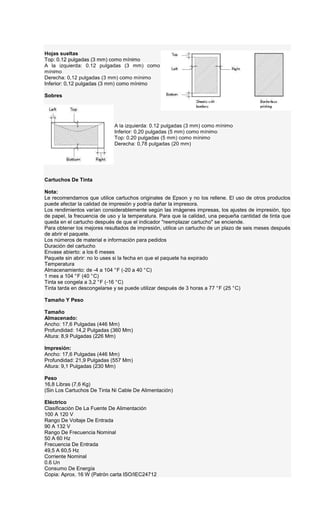 Hojas sueltas
Top: 0.12 pulgadas (3 mm) como mínimo
A la izquierda: 0.12 pulgadas (3 mm) como
mínimo
Derecha: 0,12 pulgadas (3 mm) como mínimo
Inferior: 0,12 pulgadas (3 mm) como mínimo
Sobres
A la izquierda: 0.12 pulgadas (3 mm) como mínimo
Inferior: 0,20 pulgadas (5 mm) como mínimo
Top: 0.20 pulgadas (5 mm) como mínimo
Derecha: 0,78 pulgadas (20 mm)
Cartuchos De Tinta
Nota:
Le recomendamos que utilice cartuchos originales de Epson y no los rellene. El uso de otros productos
puede afectar la calidad de impresión y podría dañar la impresora.
Los rendimientos varían considerablemente según las imágenes impresas, los ajustes de impresión, tipo
de papel, la frecuencia de uso y la temperatura. Para que la calidad, una pequeña cantidad de tinta que
queda en el cartucho después de que el indicador "reemplazar cartucho" se enciende.
Para obtener los mejores resultados de impresión, utilice un cartucho de un plazo de seis meses después
de abrir el paquete.
Los números de material e información para pedidos
Duración del cartucho
Envase abierto: a los 6 meses
Paquete sin abrir: no lo uses si la fecha en que el paquete ha expirado
Temperatura
Almacenamiento: de -4 a 104 °F (-20 a 40 °C)
1 mes a 104 °F (40 °C)
Tinta se congela a 3,2 °F (-16 °C)
Tinta tarda en descongelarse y se puede utilizar después de 3 horas a 77 °F (25 °C)
Tamaño Y Peso
Tamaño
Almacenado:
Ancho: 17,6 Pulgadas (446 Mm)
Profundidad: 14,2 Pulgadas (360 Mm)
Altura: 8,9 Pulgadas (226 Mm)
Impresión:
Ancho: 17,6 Pulgadas (446 Mm)
Profundidad: 21,9 Pulgadas (557 Mm)
Altura: 9,1 Pulgadas (230 Mm)
Peso
16,8 Libras (7,6 Kg)
(Sin Los Cartuchos De Tinta Ni Cable De Alimentación)
Eléctrico
Clasificación De La Fuente De Alimentación
100 A 120 V
Rango De Voltaje De Entrada
90 A 132 V
Rango De Frecuencia Nominal
50 A 60 Hz
Frecuencia De Entrada
49,5 A 60,5 Hz
Corriente Nominal
0.6 Un
Consumo De Energía
Copia: Aprox. 16 W (Patrón carta ISO/IEC24712
 