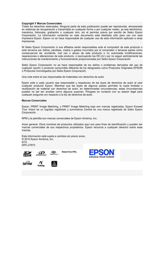 Copyright Y Marcas Comerciales
Todos los derechos reservados. Ninguna parte de esta publicación puede ser reproducida, almacenada
en sistemas de recuperación o transmitida en cualquier forma o por cualquier medio, ya sea electrónica,
mecánica, fotocopia, grabación o cualquier otro, sin el permiso previo por escrito de Seiko Epson
Corporación. La información contenida en este documento está diseñado sólo para uso con esta
impresora Epson. Epson no se hace responsable de cualquier uso de esta información aplicado a otras
impresoras.
Ni Seiko Epson Corporación ni sus afiliados serán responsables ante el comprador de este producto o
ante terceros por daños, pérdidas, costos o gastos incurridos por el comprador o terceras partes como
consecuencia de: accidente, mal uso o abuso de este producto o no autorizada modificaciones,
reparaciones o alteraciones de este producto, o (excluyendo los EE.UU.) por no seguir estrictamente las
instrucciones de mantenimiento y funcionamiento proporcionadas por Seiko Epson Corporación
Seiko Epson Corporación no se hace responsable de los daños o problemas derivados del uso de
cualquier opción o producto consumible diferente de los designados como Productos Originales EPSON
o Productos homologados por Seiko Epson Corporación.
Una nota sobre el uso responsable de materiales con derechos de autor
Epson pide a cada usuario sea responsable y respetuoso de las leyes de derechos de autor al usar
cualquier producto Epson. Mientras que las leyes de algunos países permiten la copia limitada o
reutilización de material con derechos de autor, en determinadas circunstancias, estas circunstancias
pueden no ser tan amplias como algunos suponen. Póngase en contacto con su asesor legal para
cualquier pregunta con respecto a la ley de derechos de autor.
Marcas Comerciales
Epson, PRINT Image Matching, y PRINT Image Matching logo son marcas registradas, Epson Exceed
Your Vision es un logotipo registrado y suministros Central es una marca registrada de Seiko Epson
Corporación.
RPM y la plantilla son marcas comerciales de Epson América, Inc.
Aviso general: Otros nombres de productos utilizados aquí son para fines de identificación y pueden ser
marcas comerciales de sus respectivos propietarios. Epson renuncia a cualquier derecho sobre esas
marcas.
Esta información está sujeta a cambios sin previo aviso.
© 2010 Epson América, Inc.
6/10
DPC-27873
 