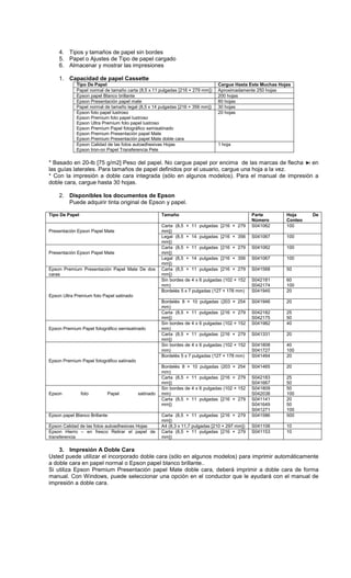 4. Tipos y tamaños de papel sin bordes
5. Papel o Ajustes de Tipo de papel cargado
6. Almacenar y mostrar las impresiones
1. Capacidad de papel Cassette
Tipo De Papel Cargue Hasta Este Muchas Hojas
Papel normal de tamaño carta (8,5 x 11 pulgadas [216 × 279 mm]) Aproximadamente 250 hojas
Epson papel Blanco brillante 200 hojas
Epson Presentación papel mate 80 hojas
Papel normal de tamaño legal (8,5 x 14 pulgadas [216 × 356 mm]) 30 hojas
Epson foto papel lustroso
Epson Premium foto papel lustroso
Epson Ultra Premium foto papel lustroso
Epson Premium Papel fotográfico semisatinado
Epson Premium Presentación papel Mate
Epson Premium Presentación papel Mate doble cara
20 hojas
Epson Calidad de las fotos autoadhesivas Hojas
Epson Iron-on Papel Transferencia Pele
1 hoja
* Basado en 20-lb [75 g/m2] Peso del papel. No cargue papel por encima de las marcas de flecha en
las guías laterales. Para tamaños de papel definidos por el usuario, cargue una hoja a la vez.
* Con la impresión a doble cara integrada (sólo en algunos modelos). Para el manual de impresión a
doble cara, cargue hasta 30 hojas.
2. Disponibles los documentos de Epson
Puede adquirir tinta original de Epson y papel.
Tipo De Papel Tamaño Parte
Número
Hoja De
Conteo
Presentación Epson Papel Mate
Carta (8,5 × 11 pulgadas [216 × 279
mm])
S041062 100
Legal (8,5 × 14 pulgadas [216 × 356
mm])
S041067 100
Presentación Epson Papel Mate
Carta (8,5 × 11 pulgadas [216 × 279
mm])
S041062 100
Legal (8,5 × 14 pulgadas [216 × 356
mm])
S041067 100
Epson Premium Presentación Papel Mate De dos
caras
Carta (8,5 × 11 pulgadas [216 × 279
mm])
S041568 50
Epson Ultra Premium foto Papel satinado
Sin bordes de 4 x 6 pulgadas (102 × 152
mm)
S042181
S042174
60
100
Bordelés 5 x 7 pulgadas (127 × 178 mm) S041945 20
Bordelés 8 × 10 pulgadas (203 × 254
mm)
S041946 20
Carta (8,5 × 11 pulgadas [216 × 279
mm])
S042182
S042175
25
50
Epson Premium Papel fotográfico semisatinado
Sin bordes de 4 x 6 pulgadas (102 × 152
mm)
S041982 40
Carta (8,5 × 11 pulgadas [216 × 279
mm])
S041331 20
Epson Premium Papel fotográfico satinado
Sin bordes de 4 x 6 pulgadas (102 × 152
mm)
S041808
S041727
40
100
Bordelés 5 x 7 pulgadas (127 × 178 mm) S041464 20
Bordelés 8 × 10 pulgadas (203 × 254
mm)
S041465 20
Carta (8,5 × 11 pulgadas [216 × 279
mm])
S042183
S041667
25
50
Epson foto Papel satinado
Sin bordes de 4 x 6 pulgadas (102 × 152
mm)
S041809
S042038
50
100
Carta (8,5 × 11 pulgadas [216 × 279
mm])
S041141
S041649
S041271
20
50
100
Epson papel Blanco Brillante Carta (8,5 × 11 pulgadas [216 × 279
mm])
S041586 500
Epson Calidad de las fotos autoadhesivas Hojas A4 (8,3 x 11,7 pulgadas [210 × 297 mm]) S041106 10
Epson Hierro – en fresco Retirar el papel de
transferencia
Carta (8,5 × 11 pulgadas [216 × 279
mm])
S041153 10
3. Impresión A Doble Cara
Usted puede utilizar el incorporado doble cara (sólo en algunos modelos) para imprimir automáticamente
a doble cara en papel normal o Epson papel blanco brillante..
Si utiliza Epson Premium Presentación papel Mate doble cara, deberá imprimir a doble cara de forma
manual. Con Windows, puede seleccionar una opción en el conductor que le ayudará con el manual de
impresión a doble cara.
 