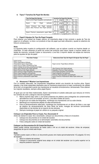 4. Tipos Y Tamaños De Papel Sin Bordes
Tipo De Papel Sin Bordes Tamaños De Papel Sin Bordes
Epson prima Papel fotográfico semisatinado 4 x 6 pulgadas (102 × 152 mm)
Carta (8,5 × 11 pulgadas [216 × 279 mm])
Epson foto Papel satinado 4 x 6 pulgadas (102 × 152 mm)
Carta (8,5 × 11 pulgadas [216 × 279 mm])
Epson Premium foto Papel satinado
Epson Ultra Premium foto Papel satinado
4 x 6 pulgadas (102 × 152 mm)
5 x 7 pulgadas (127 × 178 mm)
8 × 10 pulgadas (203 × 254 mm)
Carta (8,5 × 11 pulgadas [216 × 279 mm])
Epson Premium presentación papel Mate 8 × 10 pulgadas (203 × 254 mm)
Carta (8,5 × 11 pulgadas [216 × 279 mm])
5. Papel O Ajustes De Tipo De Papel Cargado
Para obtener una calidad de imagen óptima, es importante elegir el tipo correcto o ajuste de Tipo de
papel en el software. Le dice a su producto el tipo de papel que está utilizando y ajusta la cobertura de
tinta en consecuencia.
Nota:
La siguiente tabla muestra la configuración del software, que se aplican cuando se imprime desde un
ordenador. Si está utilizando el panel de control del producto para hacer copias o imprimir desde una
tarjeta de memoria, consulte Copiar un documento o una foto o imprimir desde una tarjeta de memoria
para los ajustes de tipo de papel.
Para Este Trabajo Seleccione Este Tipo De Papel O El Ajuste Tipo De Papel
papel normal
Epson papel Blanco Brillante
Presentación Epson Papel Mate
Epson Iron-on Papel Transferencia Pele
Epson Calidad de las fotos autoadhesivas Hojas
Papel normal / Papel Blanco Brillante
Epson Ultra Premium foto Papel satinado Ultra Premium foto Papel satinado
Epson Premium foto Papel satinado fotográfico Premium Papel satinado
Epson Premium Papel fotográfico semisatinado Prima Papel fotográfico semisatinado
Epson Papel fotográfico semisatinado Papel fotográfico semisatinado
Epson Premium Papel fotográfico semisatinado Premium Papel fotográfico semisatinado
Epson Premium presentación papel Mate Epson Premium Presentación Mate Papel doble cara
sobre sobre
6. Almacenar Y Mostrar Las Impresiones
Con el cuidado adecuado, las impresiones fotográficas tendrá una duración de muchos años. Epson
papeles y las tintas especiales diseñados para la impresora proporciona la mejor combinación de calidad
de la foto y la longevidad cuando las impresiones se visualiza correctamente o almacenada. Para obtener
los mejores resultados, siempre utilice papel Epson.
Al igual que con las fotos tradicionales, Epson recomienda el cuidado adecuado que reduzca al mínimo
los cambios de color y alarga la vida de la pantalla:
• Marco imprime bajo vidrio o una funda protectora de plástico para protegerlas de contaminantes
atmosféricos como la humedad, el humo, y los altos niveles de ozono.
• Al igual que con todas las fotografías, mantenga sus impresiones a la luz solar directa.
• Mantenga sus impresiones alejado de altas temperaturas.
• Para el almacenamiento adecuado, mantenga sus impresiones en un álbum de fotos o una caja
de plástico de almacenamiento de fotos libres de ácido, mangas de archivos comúnmente
disponibles en las tiendas de la mayoría de las cámaras.
• Siempre mantenga el papel sin utilizar en su paquete original.
Coloque Los Originales Para La Copia, Fax, Escaneado O
Antes de realizar la copia, fax o escaneado, coloque sus documentos o fotos en el escáner.
• Coloque los documentos en el cristal del escáner
• Coloque los documentos en el alimentador automático de documentos
• Fotos colóquelo sobre el cristal del escáner
Coloque Los Documentos En El Cristal Del Escáner
Usted puede colocar documentos de hasta carta o A4 en el cristal del escáner. Antes de empezar,
asegúrese de que el cristal esté limpio.
Nota:
También puede copiar un libro o un documento grueso otro hasta aproximadamente 1/2 pulgada (12 mm)
de espesor.
1. Abra la cubierta del escáner.
2. Coloque el documento original boca abajo en el cristal del escáner con la parte superior en la
esquina posterior izquierda.
 