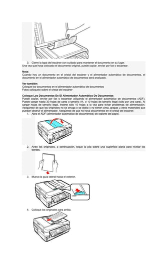3. Cierre la tapa del escáner con cuidado para mantener el documento en su lugar.
Una vez que haya colocado el documento original, puede copiar, enviar por fax o escanear.
Nota:
Cuando hay un documento en el cristal del escáner y el alimentador automático de documentos, el
documento en el alimentador automático de documentos será analizado.
Ver también:
Coloque los documentos en el alimentador automático de documentos
Fotos colóquelo sobre el cristal del escáner
Coloque Los Documentos En El Alimentador Automático De Documentos
Puede copiar, enviar por fax o escanear utilizando el alimentador automático de documentos (ADF).
Puede cargar hasta 30 hojas de carta o tamaño A4, o 10 hojas de tamaño legal (sólo por una cara). Al
cargar hojas de tamaño legal, inserte sólo 10 hojas a la vez para evitar problemas de alimentación.
Asegúrese de que los originales no se arruga o se dobla y no tienen cinta, grapas u otros materiales que
puedan obstruir el alimentador. Asegúrese de que no haya documentos en el cristal del escáner.
1. Abra el ADF (alimentador automático de documentos) de soporte del papel.
2. Airee los originales, a continuación, toque la pila sobre una superficie plana para nivelar los
bordes.
3. Mueva la guía lateral hacia el exterior.
4. Coloque los originales cara arriba.
 