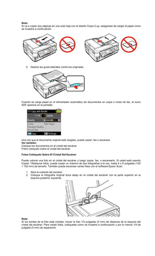 Nota:
Si va a copiar dos páginas en una sola hoja con el diseño Copia 2-up, asegúrese de cargar el papel como
se muestra a continuación.
5. Deslice las guías laterales contra los originales.
Cuando se carga papel en el alimentador automático de documentos en copia o modo de fax, el icono
ADF aparece en la pantalla:
Una vez que el documento original esté cargado, puede copiar, fax o escanear.
Ver también:
Coloque los documentos en el cristal del escáner
Fotos colóquelo sobre el cristal del escáner
Fotos Colóquelo Sobre El Cristal Del Escáner
Puede colocar una foto en el cristal del escáner y luego copiar, fax, o escanearlo. Si usted está usando
Copiar / Restaurar fotos, puede copiar un máximo de dos fotografías a la vez, hasta 4 x 6 pulgadas (102
× 152 mm) de tamaño. También puede escanear varias fotos con el software Epson Scan.
1. Abra la cubierta del escáner.
2. Coloque la fotografía original boca abajo en el cristal del escáner con la parte superior en la
esquina posterior izquierda.
Nota:
Si los bordes de la foto está cortada, mover la foto 1/4 pulgadas (5 mm) de distancia de la esquina del
cristal del escáner. Para varias fotos, colóquelas como se muestra a continuación y por lo menos 1/4 de
pulgada (5 mm) de separación.
 