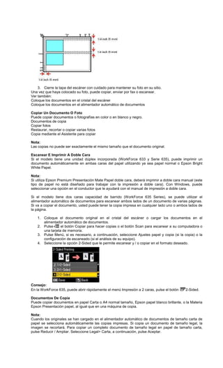 3. Cierre la tapa del escáner con cuidado para mantener su foto en su sitio.
Una vez que haya colocado su foto, puede copiar, enviar por fax o escanear.
Ver también:
Coloque los documentos en el cristal del escáner
Coloque los documentos en el alimentador automático de documentos
Copiar Un Documento O Foto
Puede copiar documentos o fotografías en color o en blanco y negro.
Documentos de copia
Copiar fotos
Restaurar, recortar o copiar varias fotos
Copia mediante el Asistente para copiar
Nota:
Las copias no puede ser exactamente el mismo tamaño que el documento original.
Escanear E Imprimir A Doble Cara
Si el modelo tiene una unidad dúplex incorporada (WorkForce 633 y Serie 635), puede imprimir un
documento automáticamente en ambas caras del papel utilizando ya sea papel normal o Epson Bright
White Papel.
Nota:
Si utiliza Epson Premium Presentación Mate Papel doble cara, deberá imprimir a doble cara manual (este
tipo de papel no está diseñado para trabajar con la impresión a doble cara). Con Windows, puede
seleccionar una opción en el conductor que le ayudará con el manual de impresión a doble cara.
Si el modelo tiene dos caras capacidad de barrido (WorkForce 635 Series), se puede utilizar el
alimentador automático de documentos para escanear ambos lados de un documento de varias páginas.
Si va a copiar el documento, usted puede tener la copia impresa en cualquier lado uno o ambos lados de
la página.
1. Coloque el documento original en el cristal del escáner o cargar los documentos en el
alimentador automático de documentos.
2. Pulse el botón Copiar para hacer copias o el botón Scan para escanear a su computadora o
una tarjeta de memoria.
3. Pulse Menú, si es necesario, a continuación, seleccione Ajustes papel y copia (si la copia) o la
configuración de escaneado (si el análisis de su equipo).
4. Seleccione la opción 2-Sided que le permite escanear y / o copiar en el formato deseado.
Consejo:
En la WorkForce 635, puede abrir rápidamente el menú Impresión a 2 caras, pulse el botón 2-Sided.
Documentos De Copia
Puede copiar documentos en papel Carta o A4 normal tamaño, Epson papel blanco brillante, o la Materia
Epson Presentación papel, al igual que en una máquina de copia.
Nota:
Cuando los originales se han cargado en el alimentador automático de documentos de tamaño carta de
papel se selecciona automáticamente las copias impresas. Si copia un documento de tamaño legal, la
imagen se recortará. Para copiar un completo documento de tamaño legal en papel de tamaño carta,
pulse Reducir / Ampliar. Seleccione Legal> Carta, a continuación, pulse Aceptar.
 