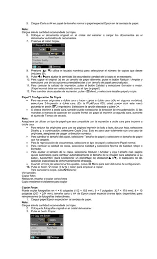 5. Cargue Carta o A4 en papel de tamaño normal o papel especial Epson en la bandeja de papel.
Nota:
Cargue sólo la cantidad recomendada de hojas.
6. Coloque el documento original en el cristal del escáner o cargar los documentos en el
alimentador automático de documentos.
7. Presione el botón Copiar.
8. Presione o o utilice el teclado numérico para seleccionar el número de copias que desee
(máximo 99).
9. Pulse o para ajustar la densidad (la oscuridad o claridad) de la copia si es necesario.
10. Para copiar el original (s) en un tamaño de papel diferente, pulse el botón Reducir / Ampliar y
seleccione una de las opciones preestablecidas o un tamaño de papel personalizado.
11. Para cambiar la calidad de impresión, pulse el botón Calidad y seleccione Borrador o mejor.
(Papel normal debe ser seleccionado como el tipo de papel.)
12. Para cambiar otros ajustes de impresión, pulse Menú, y seleccione Ajustes papel y copia.
Papel Y Configuración De Copia
• Para escanear originales a doble cara o hacer copias a doble cara (sólo en algunos modelos),
seleccione 2-Impresión a doble cara. (En la WorkForce 635, usted puede abrir este menú
pulsando el botón 2-impresion). Seleccione la opción deseada y pulse OK.
• Si desea imprimir a doble cara, también puede seleccionar la dirección de encuadernación. Si las
manchas o marcas de aparecer en la parte frontal del papel al imprimir la segunda cara, aumente
el ajuste de Tiempo de secado.
Nota:
Asegúrese de utilizar un tipo de papel que sea compatible con la impresión a doble cara para imprimir a
doble cara.
• Para reducir los originales para que las páginas imprimir de lado a lado, dos por hoja, seleccione
Diseño y, a continuación, seleccione Copia 2-up. Esto es para usar solamente con una cara de
originales, asegúrese de cargar la dirección correcta.
• Para cambiar el tamaño del papel, seleccione Tamaño de papel y seleccione el tamaño de papel
que ha cargado.
• Para la reproducción de documentos, seleccione el tipo de papel y seleccione Papel normal.
• Para cambiar la calidad de copia, seleccione Calidad y seleccione Norma de Calidad, Mejor o
Borrador.
• Para ajustar el tamaño de la copia, seleccione Reducir / Ampliar y elija Tamaño real, página
ajuste automático (para cambiar automáticamente el tamaño de la imagen para adaptarse a su
papel), Costumbre (para seleccionar un porcentaje de utilización o ), o cualquiera de las
opciones específicas de dimensionamiento ofrecidos.
• Cuando termine de seleccionar los ajustes, pulse Menú para salir del menú de configuración.
13. Pulse el botón iniciar (B & W o color) para empezar a copiar.
Para cancelar la copia, pulse Detener.
Ver también:
Copiar fotos
Restaurar, recortar o copiar varias fotos
Copia mediante el Asistente para copiar
Copiar Fotos
Puede copiar fotografías en 4 × 6 pulgadas (102 × 152 mm), 5 × 7 pulgadas (127 × 178 mm), 8 × 10
pulgadas (203 × 254 mm), tamaño carta o A4 de Epson papel especial (varios tipos disponibles) para
reimpresiones de fotografías instantáneas.
1. Cargue papel Epson especial en la bandeja de papel.
Nota:
Cargue sólo la cantidad recomendada de hojas.
2. Coloque la fotografía original en el cristal del escáner.
3. Pulse el botón Copiar.
 