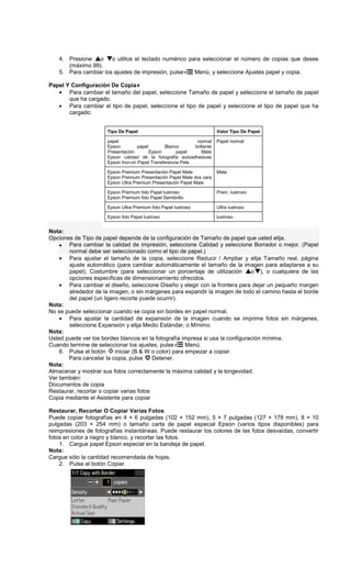 4. Presione o o utilice el teclado numérico para seleccionar el número de copias que desee
(máximo 99).
5. Para cambiar los ajustes de impresión, pulse Menú, y seleccione Ajustes papel y copia.
Papel Y Configuración De Copia
• Para cambiar el tamaño del papel, seleccione Tamaño de papel y seleccione el tamaño de papel
que ha cargado.
• Para cambiar el tipo de papel, seleccione el tipo de papel y seleccione el tipo de papel que ha
cargado:
Nota:
Opciones de Tipo de papel depende de la configuración de Tamaño de papel que usted elija.
• Para cambiar la calidad de impresión, seleccione Calidad y seleccione Borrador o mejor. (Papel
normal debe ser seleccionado como el tipo de papel.)
• Para ajustar el tamaño de la copia, seleccione Reducir / Ampliar y elija Tamaño real, página
ajuste automático (para cambiar automáticamente el tamaño de la imagen para adaptarse a su
papel), Costumbre (para seleccionar un porcentaje de utilización o ), o cualquiera de las
opciones específicas de dimensionamiento ofrecidos.
• Para cambiar el diseño, seleccione Diseño y elegir con la frontera para dejar un pequeño margen
alrededor de la imagen, o sin márgenes para expandir la imagen de todo el camino hasta el borde
del papel (un ligero recorte puede ocurrir).
Nota:
No se puede seleccionar cuando se copia sin bordes en papel normal.
• Para ajustar la cantidad de expansión de la imagen cuando se imprime fotos sin márgenes,
seleccione Expansión y elija Medio Estándar, o Mínimo.
Nota:
Usted puede ver los bordes blancos en la fotografía impresa si usa la configuración mínima.
Cuando termine de seleccionar los ajustes, pulse Menú.
6. Pulse el botón iniciar (B & W o color) para empezar a copiar.
Para cancelar la copia, pulse Detener.
Nota:
Almacenar y mostrar sus fotos correctamente la máxima calidad y la longevidad.
Ver también:
Documentos de copia
Restaurar, recortar o copiar varias fotos
Copia mediante el Asistente para copiar
Restaurar, Recortar O Copiar Varias Fotos
Puede copiar fotografías en 4 × 6 pulgadas (102 × 152 mm), 5 × 7 pulgadas (127 × 178 mm), 8 × 10
pulgadas (203 × 254 mm) o tamaño carta de papel especial Epson (varios tipos disponibles) para
reimpresiones de fotografías instantáneas. Puede restaurar los colores de las fotos desvaídas, convertir
fotos en color a negro y blanco, y recortar las fotos.
1. Cargue papel Epson especial en la bandeja de papel.
Nota:
Cargue sólo la cantidad recomendada de hojas.
2. Pulse el botón Copiar.
Tipo De Papel Valor Tipo De Papel
papel normal
Epson papel Blanco brillante
Presentación Epson papel Mate
Epson calidad de la fotografía autoadhesivas
Epson Iron-on Papel Transferencia Pele
Papel normal
Epson Premium Presentación Papel Mate
Epson Premium Presentación Papel Mate dos cara
Epson Ultra Premium Presentación Papel Mate
Mate
Epson Premium foto Papel lustroso
Epson Premium foto Papel Semibrillo
Prem. lustroso
Epson Ultra Premium foto Papel lustroso Ultra lustroso
Epson foto Papel lustroso lustroso
 