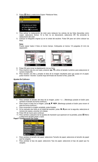 3. Pulse Menú y seleccione Copiar / Restaurar fotos.
4. Para activar la restauración de color para restaurar los colores de las fotos desvaídas como
copiar, seleccione Activar. Si tu foto no se desvaneció, seleccione Off. No encienda la
restauración del color.
5. Coloque la fotografía original (s) en el cristal del escáner. Pulse OK para ver cómo colocar tus
fotos.
Nota:
Puede copiar hasta 2 fotos al mismo tiempo. Colóquelos al menos 1/4 pulgadas (5 mm) de
separación.
6. Pulse OK para iniciar la digitalización de sus fotos.
7. Para imprimir más de una copia, presione o o utilice el teclado numérico para seleccionar el
número (hasta 99).
8. Para recortar una foto y ampliar el área de la imagen resultante para que quepa en el papel,
pulse mostrar / recortar. Cuando haya terminado de recortar la foto, pulse OK.
Ajustes De Cultivos
• Para cambiar el tamaño del área de la imagen, pulse + o -. (Mantenga pulsado el botón para
cambiar el tamaño de forma continua.)
• Para mover el área de la imagen, pulse , o . (Mantenga pulsado el botón para mover el
área de forma continua.)
• Para comprobar la imagen ampliada, pulse Aceptar.
9. Si ha colocado dos fotos en el cristal del escáner, pulse o para ver la segunda, seleccione el
número de copias y recortar si lo desea.
10. Pulse OK de nuevo para continuar.
11. Para cambiar cualquiera de los ajustes de impresión que aparecen en la pantalla, pulse Menú
y seleccione Ajustes papel y copia.
Papel Y Configuración De Copia
• Para cambiar el tamaño del papel, seleccione Tamaño de papel, seleccione el tamaño de papel
que ha cargado.
• Para cambiar el tipo de papel, seleccione Tipo de papel, seleccione el tipo de papel que ha
cargado.
 