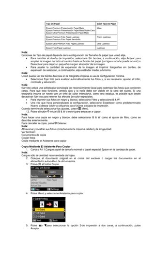 Nota:
Opciones de Tipo de papel depende de la configuración de Tamaño de papel que usted elija.
• Para cambiar el diseño de impresión, seleccione Sin bordes, a continuación, elija Activar para
ampliar la imagen de todo el camino hasta el borde del papel (un ligero recorte puede ocurrir) o
Desactivar para dejar un pequeño margen alrededor de la imagen.
• Para ajustar la cantidad de expansión de la imagen al imprimir fotografías sin bordes, de
expansión de selección, a continuación, elija estándar medio, o Mínimo.
Nota:
Usted puede ver los bordes blancos en la fotografía impresa si usa la configuración mínima.
• Seleccione Fijar foto para analizar automáticamente tus fotos y, si es necesario, ajustar el brillo,
contraste y saturación.
Nota:
fijar foto utiliza una sofisticada tecnología de reconocimiento facial para optimizar las fotos que contienen
caras. Para que esto funcione, ambos ojos y la nariz debe ser visible en la cara del sujeto. Si una
fotografía incluye un rostro con un tinte de color intencional, como una estatua, es posible que desee
desactivar fijar foto para retener los efectos de color especiales.
• Para imprimir sus fotos en negro y blanco, seleccione Filtro y seleccione B & W.
• Una vez que haya personalizado la configuración, seleccione Establecer como predeterminado
Nuevo si desea volver a utilizarlos para futuros trabajos de impresión.
Cuando termine de seleccionar los ajustes, pulse Menú.
12. Pulse el botón iniciar (B & W o color) para empezar a copiar.
Nota:
Para hacer una copia en negro y blanco, debe seleccionar B & W como el ajuste de filtro, como se
describe anteriormente.
Para cancelar la copia, pulse Detener.
Nota:
Almacenar y mostrar sus fotos correctamente la máxima calidad y la longevidad.
Ver también:
Documentos de copia
Copiar fotos
Copia mediante el Asistente para copiar
Copia Mediante El Asistente Para Copiar
1. Carta o A4 1.Cargue papel de tamaño normal o papel especial Epson en la bandeja de papel.
Nota:
Cargue sólo la cantidad recomendada de hojas.
2. Coloque el documento original en el cristal del escáner o cargar los documentos en el
alimentador automático de documentos.
3. Pulse el botón Copiar.
4. Pulse Menú y seleccione Asistente para copiar.
5. Pulse o para seleccionar la opción 2-de impresión a dos caras, a continuación, pulse
Aceptar.
Tipo De Papel Valor Tipo De Papel
Epson Premium Presentación Papel Mate
Epson Premium Presentación Papel Mate Doble Cara
Epson Ultra Premium Presentación Papel Mate
Mate
Epson Premium Foto Papel Lustroso
Epson Premium Foto Papel Semibrillo
Prem. Lustroso
Epson Ultra Premium Foto Papel Lustroso Ultra Lustroso
Epson Foto Papel Lustroso Lustroso
 